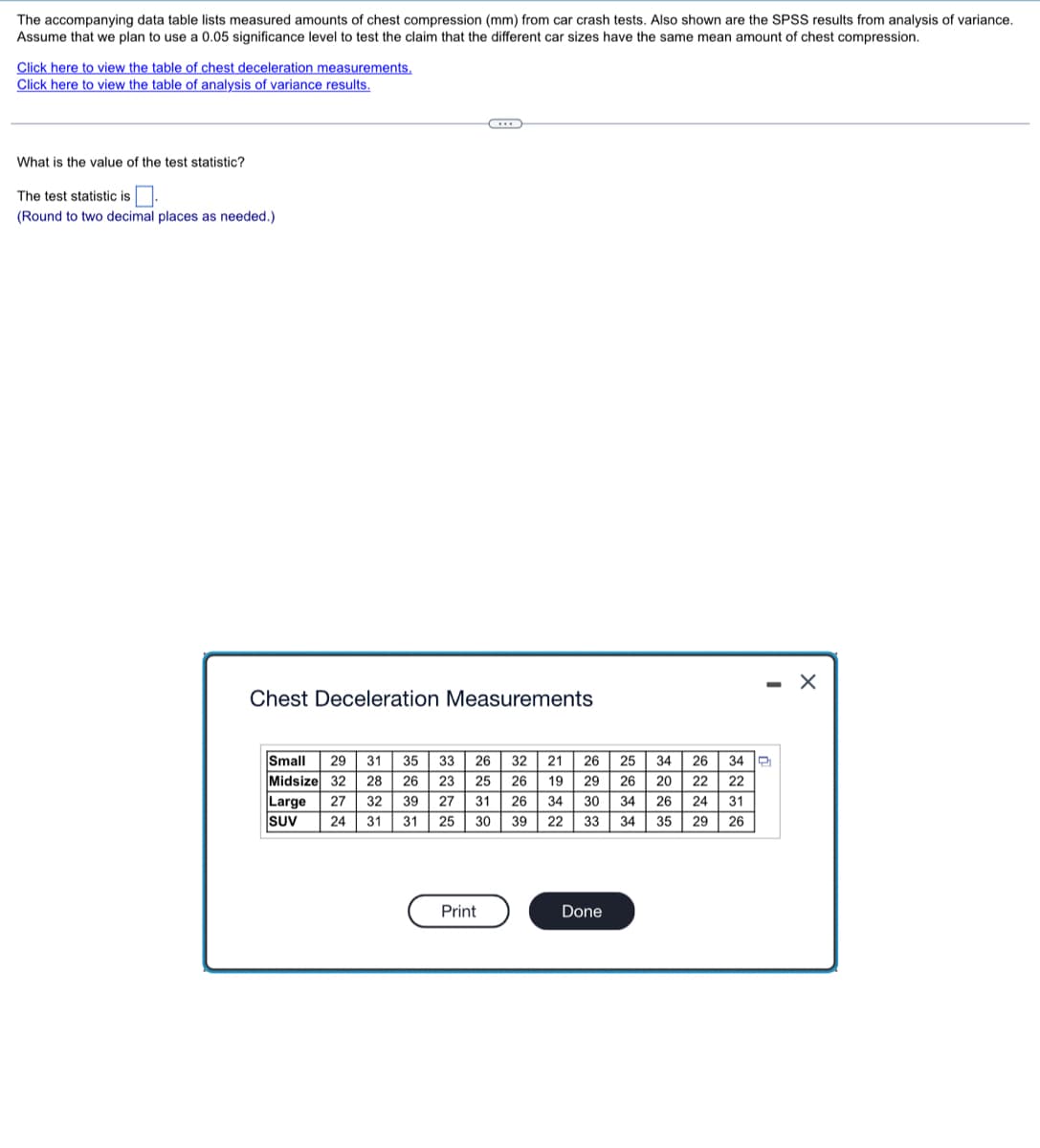 The accompanying data table lists measured amounts of chest compression (mm) from car crash tests. Also shown are the SPSS results from analysis of variance.
Assume that we plan to use a 0.05 significance level to test the claim that the different car sizes have the same mean amount of chest compression.
Click here to view the table of chest deceleration measurements,
Click here to view the table of analysis of variance results.
What is the value of the test statistic?
The test statistic is.
(Round to two decimal places as needed.)
- X
Chest Deceleration Measurements
Small
Midsize 32 28 | 26 | 23 | 25 26 19 29 | 26 | 20
Large
SUV
29 31 35 33 | 26 | 32 | 21| 26 25
26| 34 2
22 22
34
27
32
39
27
31
26
34
30
34
26
24
31
24
31
31
25
30
39
22
33
34
35
29 26
Print
Done
