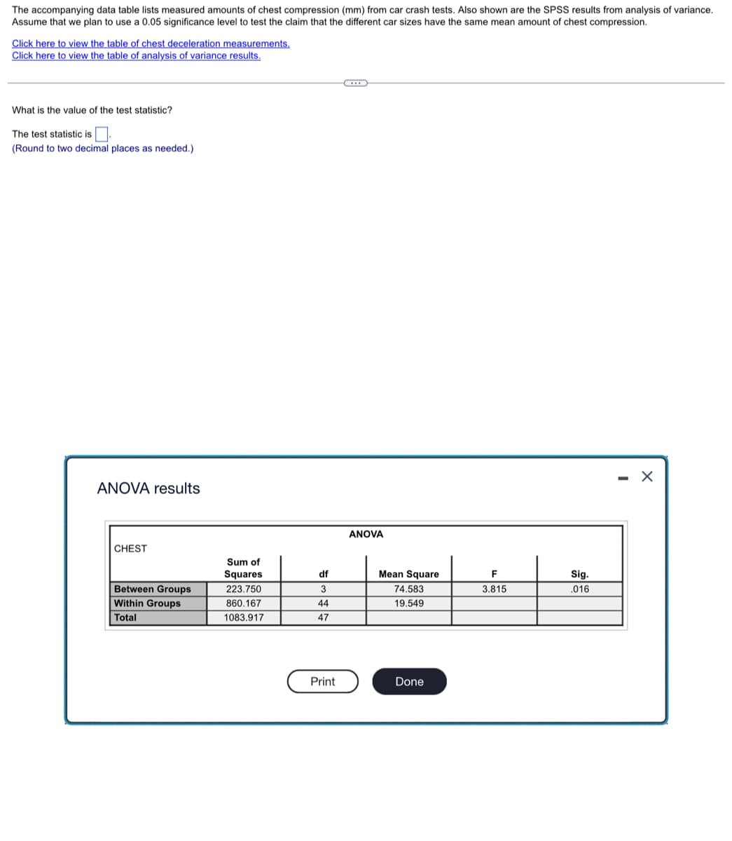 The accompanying data table lists measured amounts of chest compression (mm) from car crash tests. Also shown are the SPSS results from analysis of variance.
Assume that we plan to use a 0.05 significance level to test the claim that the different car sizes have the same mean amount of chest compression.
Click here to view the table of chest deceleration measurements.
Click here to view the table of analysis of variance results.
What is the value of the test statistic?
The test statistic is
(Round to two decimal places as needed.)
ANOVA results
ANOVA
CHEST
Sum of
Squares
df
Mean Square
F
Sig.
Between Groups
223.750
3
74.583
3.815
.016
Within Groups
860.167
44
19.549
Total
1083.917
47
Print
Done
