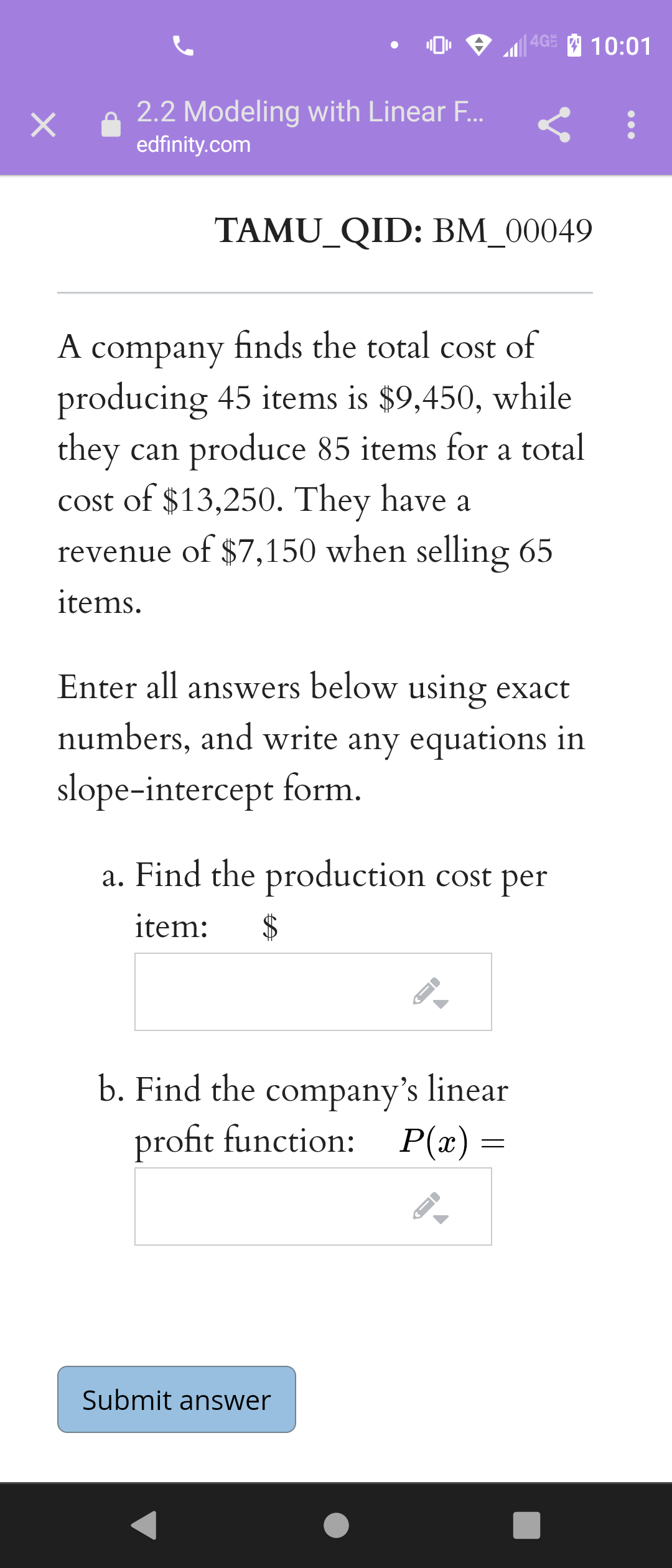 |4GE 10:01
2.2 Modeling with Linear F...
edfinity.com
TAMU_QID: BM_00049
A company finds the total cost of
producing 45 items is $9,450, while
they can produce 85 items for a total
cost of $13,250. They have a
revenue of $7,150 when selling 65
items.
Enter all answers below using exact
numbers, and write any equations in
slope-intercept form.
a. Find the production cost per
item:
b. Find the company's linear
profit function:
P(x) =
Submit answer
