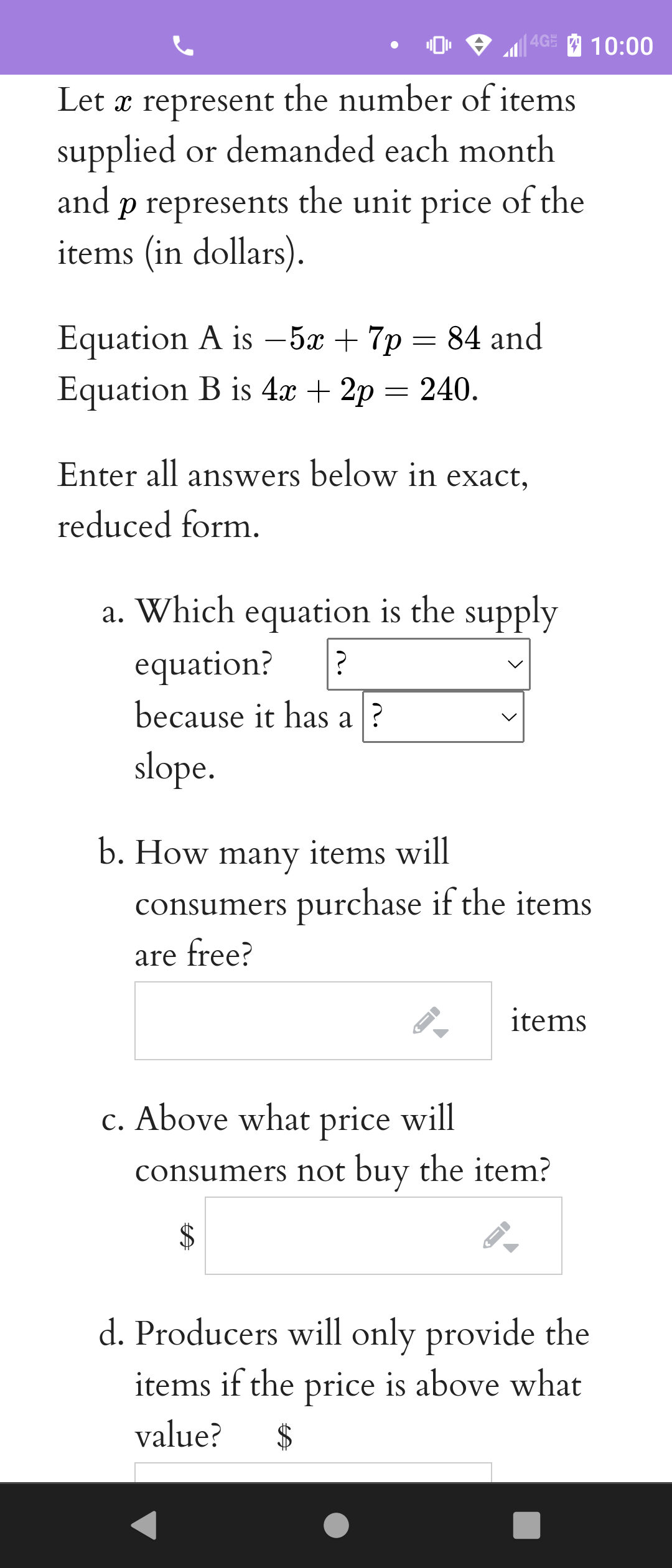 4GE
10:00
Let x represent the number of items
supplied or demanded each month
and p represents the unit price of the
items (in dollars).
Equation A is –5x + 7p
Equation B is 4x + 2p = 240.
= 84 and
Enter all answers below in exact,
reduced form.
a. Which equation is the supply
equation?
because it has a ?
slope.
b. How many items will
consumers purchase if the items
are free?
items
c. Above what price will
consumers not buy the item?
2$
d. Producers will only provide the
items if the price is above what
value?
>
