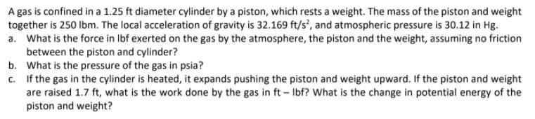 A gas is confined in a 1.25 ft diameter cylinder by a piston, which rests a weight. The mass of the piston and weight
together is 250 lbm. The local acceleration of gravity is 32.169 ft/s', and atmospheric pressure is 30.12 in Hg.
a. What is the force in Ibf exerted on the gas by the atmosphere, the piston and the weight, assuming no friction
between the piston and cylinder?
b. What is the pressure of the gas in psia?
c. If the gas in the cylinder is heated, it expands pushing the piston and weight upward. If the piston and weight
are raised 1.7 ft, what is the work done by the gas in ft – Ibf? What is the change in potential energy of the
piston and weight?
