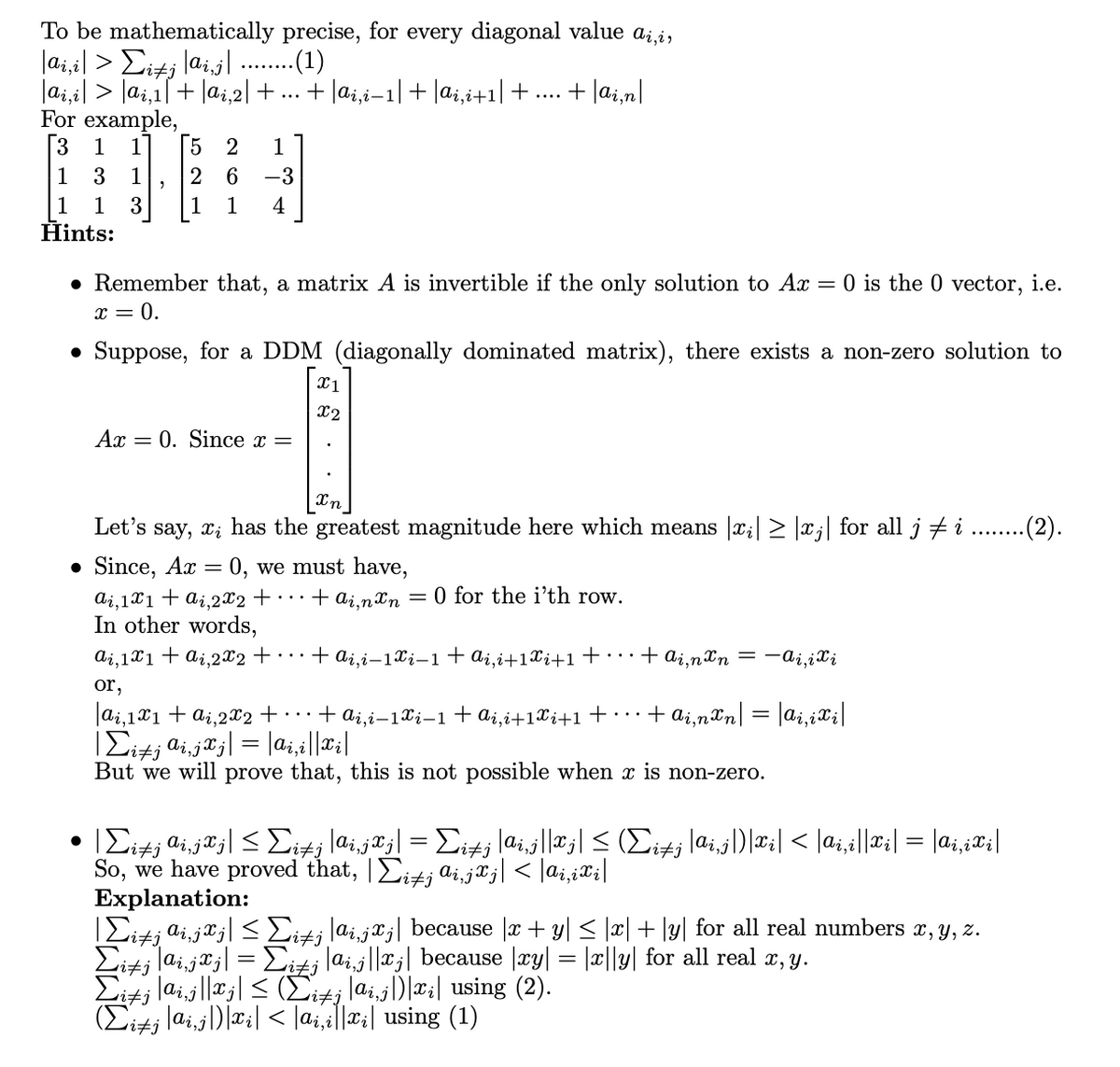 To be mathematically precise, for every diagonal value a;,i,
lai,i| > Eitj lai,j| ...(1)
|ai,il > Jai,i[+ |ai,2| + ...
For example,
[3
+ |ai,i-1|+ |ai,i+1|+....
+ lai,n|
1
1
5 2
1
1
3
1
2
6.
-3
1
1
3
1
1
4
Hints:
• Remember that, a matrix A is invertible if the only solution to Ax = 0 is the 0 vector, i.e.
x = 0.
Suppose, for a DDM (diagonally dominated matrix), there exists a non-zero solution to
|x1
X2
Ax
= 0. Since x =
Let's say, x; has the greatest magnitude here which means |x;|> |xj| for all j #i . .(2).
• Since, Ax = 0, we must have,
Ai,1X1+ ai,2X2+ • · ·
In other words,
+ ai,nxn = 0 for the i’th row.
ai,1x1+ a¿.2x2+ • · ·
+ ai,i–1xi–1+ai,i+1Xi+1 +·…+ ai,n Xn = -ai,ix;
or,
|ai,1x1 + ai,2X2 + · · ·+ ai,i-1Xi-1+ai,i+1Xi+1+•• •
+ ai,nºn| = |ai,iXi|
TEitj di,j¤j| = |a;,i||¤||
But we will prove that, this is not possible when x is non-zero.
itj
So, we have proved that, |Eit; ai,ja;| < |ai,iX;|
Explanation:
IEit; ai,jxj| < Eit; lai,j®;| because |æ + y| < |x| + ly| for all real numbers r, y, z.
Eitj lai,jaj| = Eit¡lai,j||x;| because |xy| = |x||y| for all real r, y.
Eits laij||a;| < (it; lai,j)|#:| using (2).
(Eitj lai,j))|æ:| < |a;,i||¤:| using (1)
