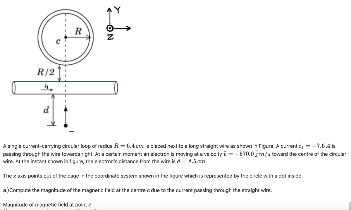 R
R|2 1:
d
A single current-carrying circular loop of radius R=6.4 cm is placed next to a long straight wire as shown in Figure. A current i1 = -7.6 A is
passing through the wire towards right. At a certain moment an electron is moving at a velocity v = -570.0 j m/s toward the centre of the circular
wire. At the instant shown in figure, the electron's distance from the wire is d = 8.5 cm.
The z axis points out of the page in the coordinate system shown in the figure which is represented by the circle with a dot inside.
a)Compute the magnitude of the magnetic field at the centre c due to the current passing through the straight wire.
Magnitude of magnetic field at point c
