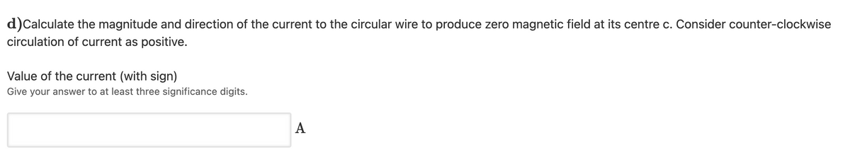 d)Calculate the magnitude and direction of the current to the circular wire to produce zero magnetic field at its centre c. Consider counter-clockwise
circulation of current as positive.
Value of the current (with sign)
Give your answer to at least three significance digits.
A
