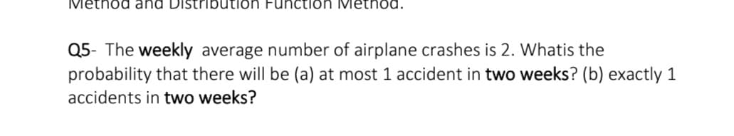 Metnod and Distribution Function Metnod.
Q5- The weekly average number of airplane crashes is 2. Whatis the
probability that there will be (a) at most 1 accident in two weeks? (b) exactly 1
accidents in two weeks?
