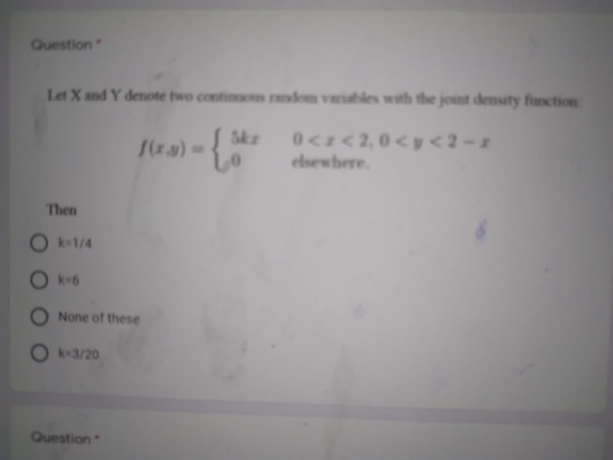 Question
Let X and Y denote two contios random variables with the joint density function
0<I<2,0<y <2 - z
elsewhere.
5kz
/(z.y) =
Then
O k-1/4
O k6
None of these
O k-3/20
Question
