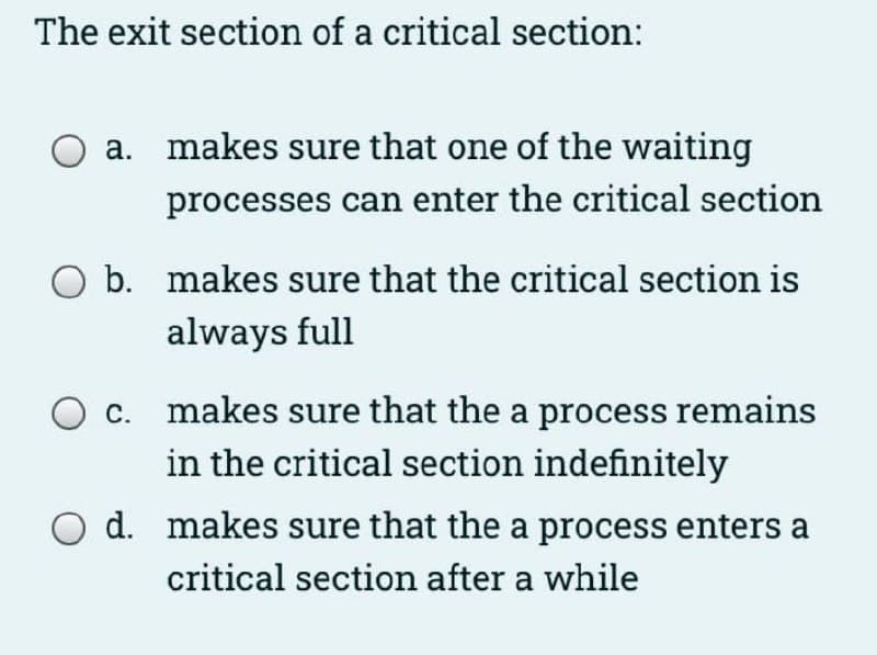 The exit section of a critical section:
а.
makes sure that one of the waiting
processes can enter the critical section
b. makes sure that the critical section is
always full
c. makes sure that the a process remains
in the critical section indefinitely
O d. makes sure that the a process enters a
critical section after a while
