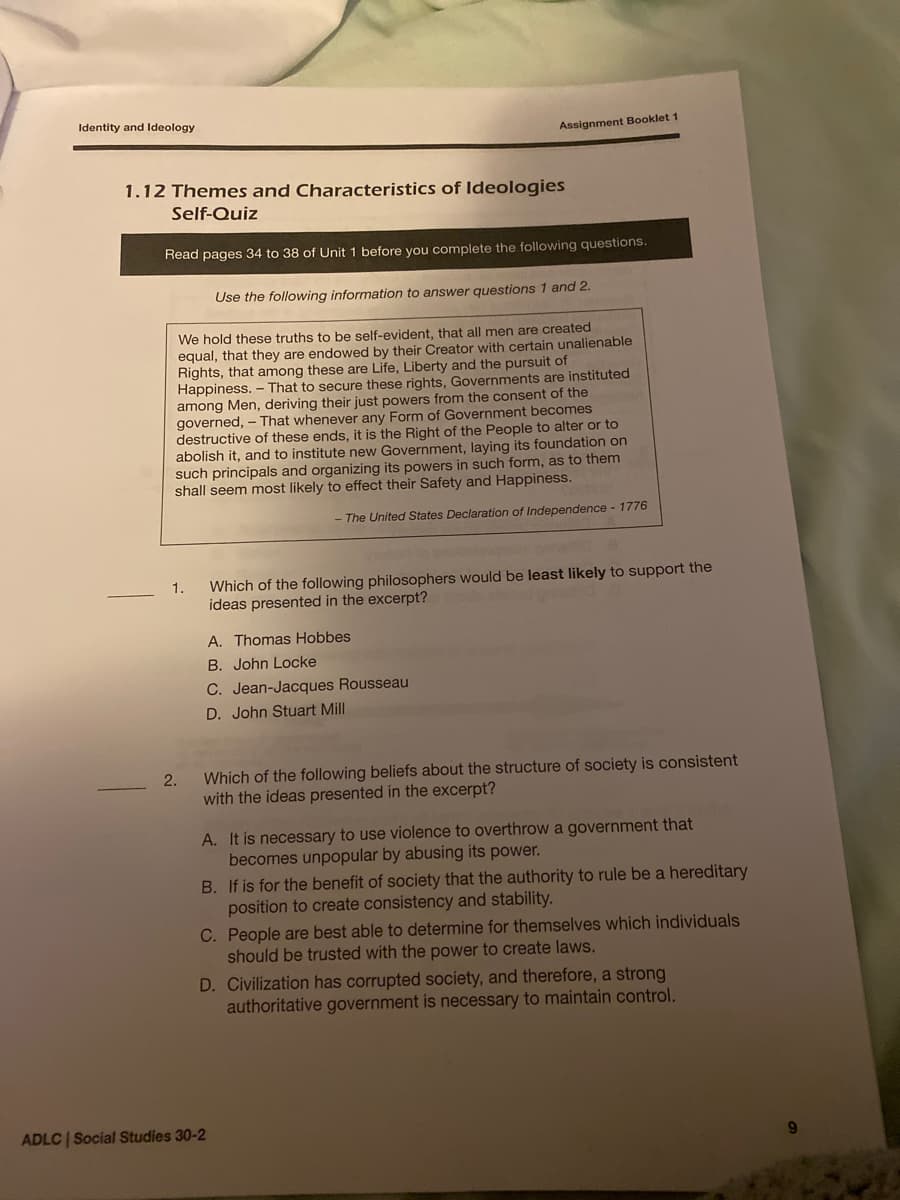 Identity and Ideology
Assignment Booklet 1
1.12 Themes and Characteristics of ldeologies
Self-Quiz
Read pages 34 to 38 of Unit 1 before you complete the following questions.
Use the following information to answer questions 1 and 2.
We hold these truths to be self-evident, that all men are created
equal, that they are endowed by their Creator with certain unalienable
Rights, that among these are Life, Liberty and the pursuit of
Happiness. – That to secure these rights, Governments are instituted
among Men, deriving their just powers from the consent of the
governed, - That whenever any Form of Government becomes
destructive of these ends, it is the Right of the People to alter or to
abolish it, and to institute new Government, laying its foundation on
such principals and organizing its powers in such form, as to them
shall seem most likely to effect their Safety and Happiness.
- The United States Declaration of Independence - 1776
Which of the following philosophers would be least likely to support the
ideas presented in the excerpt?
1.
A. Thomas Hobbes
B. John Locke
C. Jean-Jacques Rousseau
D. John Stuart Mill
2.
Which of the following beliefs about the structure of society is consistent
with the ideas presented in the excerpt?
A. It is necessary to use violence
becomes unpopular by abusing its power.
B. If is for the benefit of society that the authority to rule be a hereditary
position to create consistency and stability.
C. People are best able to determine for themselves which individuals
should be trusted with the power to create laws.
overthrow a government that
D. Civilization has corrupted society, and therefore, a strong
authoritative government is necessary to maintain control.
ADLC | Social Studies 30-2
