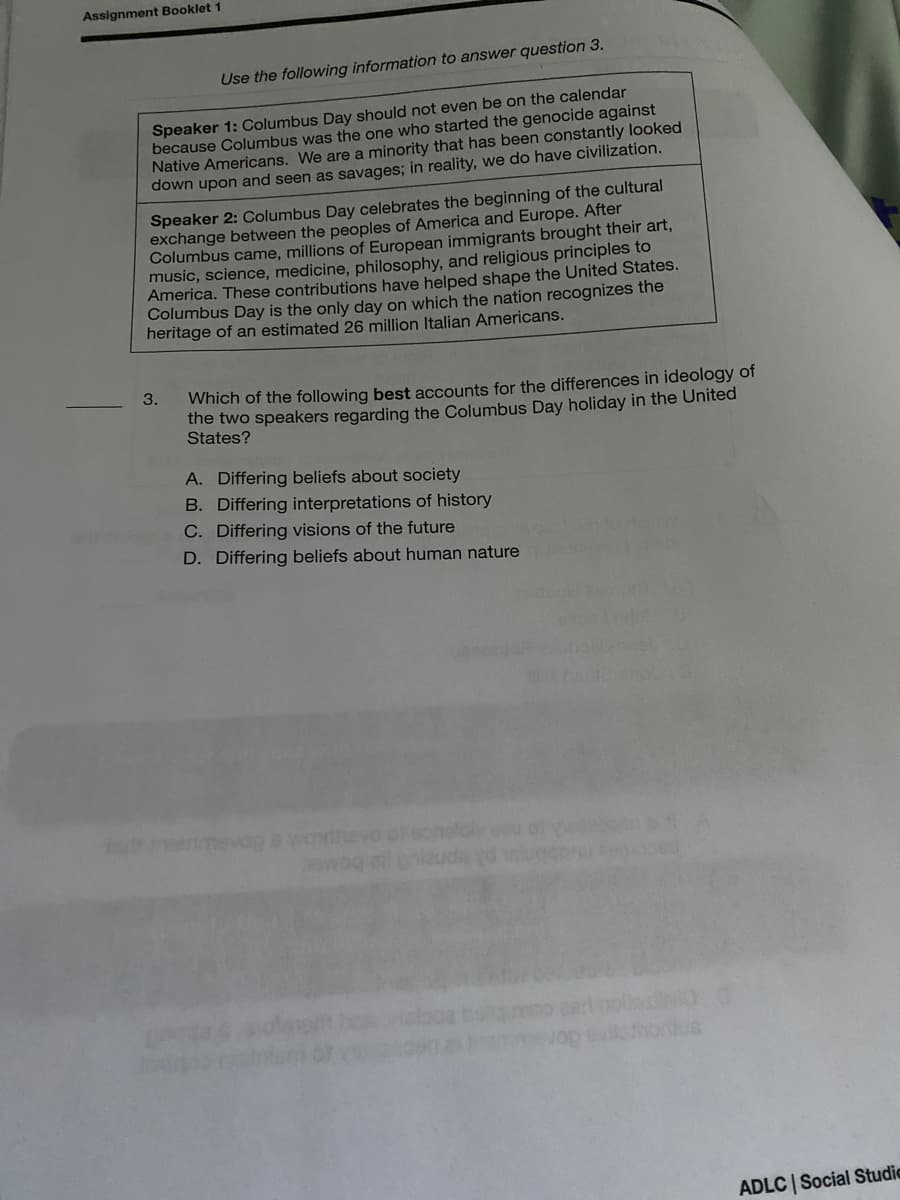 Assignment Booklet 1
Use the following information to answer question 3.
Speaker 1: Columbus Day should not even be on the calendar
because Columbus was the one who started the genocide against
Native Americans. We are a minority that has been constantly looked
down upon and seen as savages; in reality, we do have civilization.
Speaker 2: Columbus Day celebrates the beginning of the cultural
exchange between the peoples of America and Europe. After
Columbus came, millions of European immigrants brought their art,
music, science, medicine, philosophy, and religious principles to
America. These contributions have helped shape the United States.
Columbus Day is the only day on which the nation recognizes the
heritage of an estimated 26 million Italian Americans.
3.
Which of the following best accounts for the differences in ideology of
the two speakers regarding the Columbus Day holiday in the United
States?
A. Differing beliefs about society
B. Differing interpretations of history
C. Differing visions of the future
D. Differing beliefs about human nature
ontus
ADLC | Social Studie
