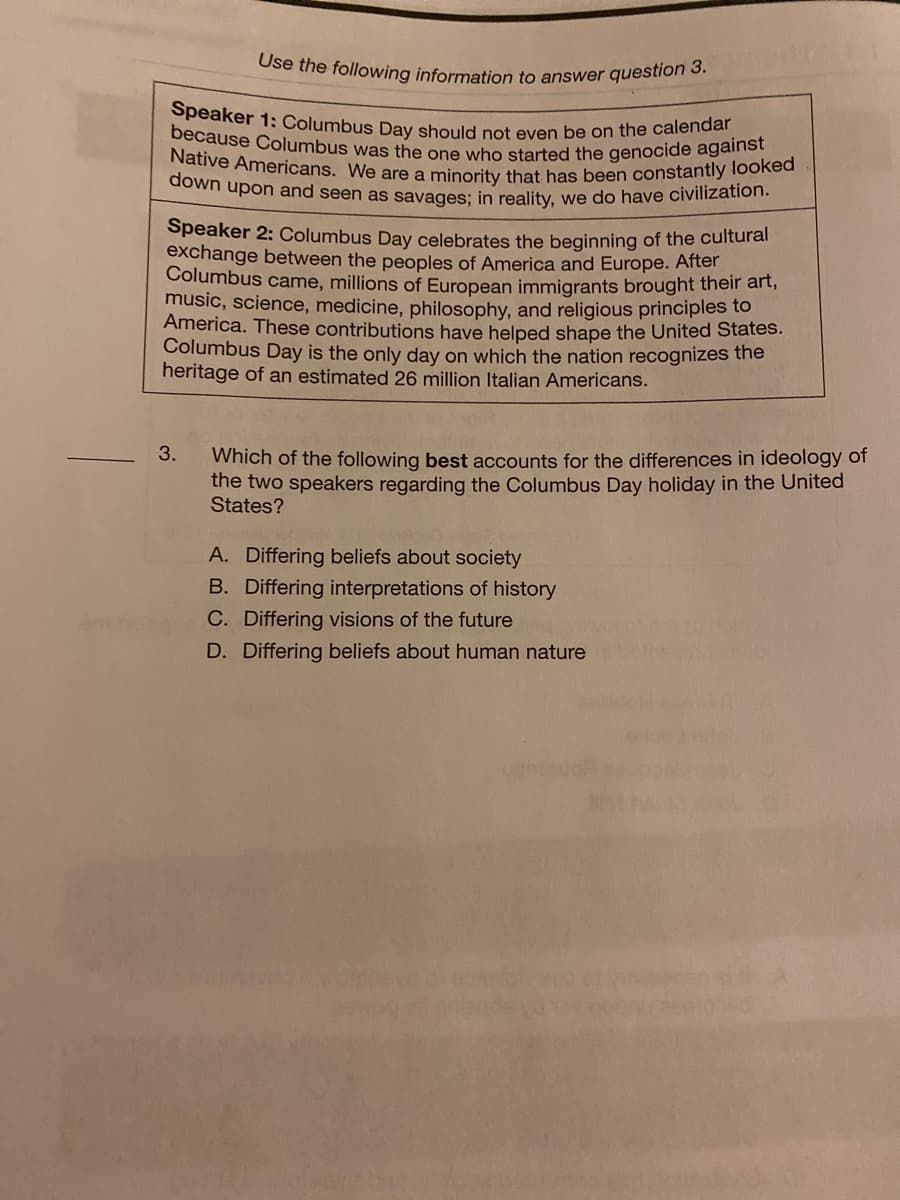down upon and seen as savages; in reality, we do have civilization.
Native Americans. We are a minority that has been constantly looked
because Columbus was the one who started the genocide against
Speaker 1: Columbus Day should not even be on the calendar
Use the following information to answer question 3.
Speaker 2: Columbus Day celebrates the beginning of the cultural
exchange between the peoples of America and Europe. After
Columbus came, millions of European immigrants brought their art,
music, science, medicine, philosophy, and religious principles to
America. These contributions have helped shape the United States.
Columbus Day is the only dạy on which the nation recognizes the
heritage of an estimated 26 million Italian Americans.
3.
Which of the following best accounts for the differences in ideology of
the two speakers regarding the Columbus Day holiday in the United
States?
A. Differing beliefs about society
B. Differing interpretations of history
C. Differing visions of the future
D. Differing beliefs about human nature
