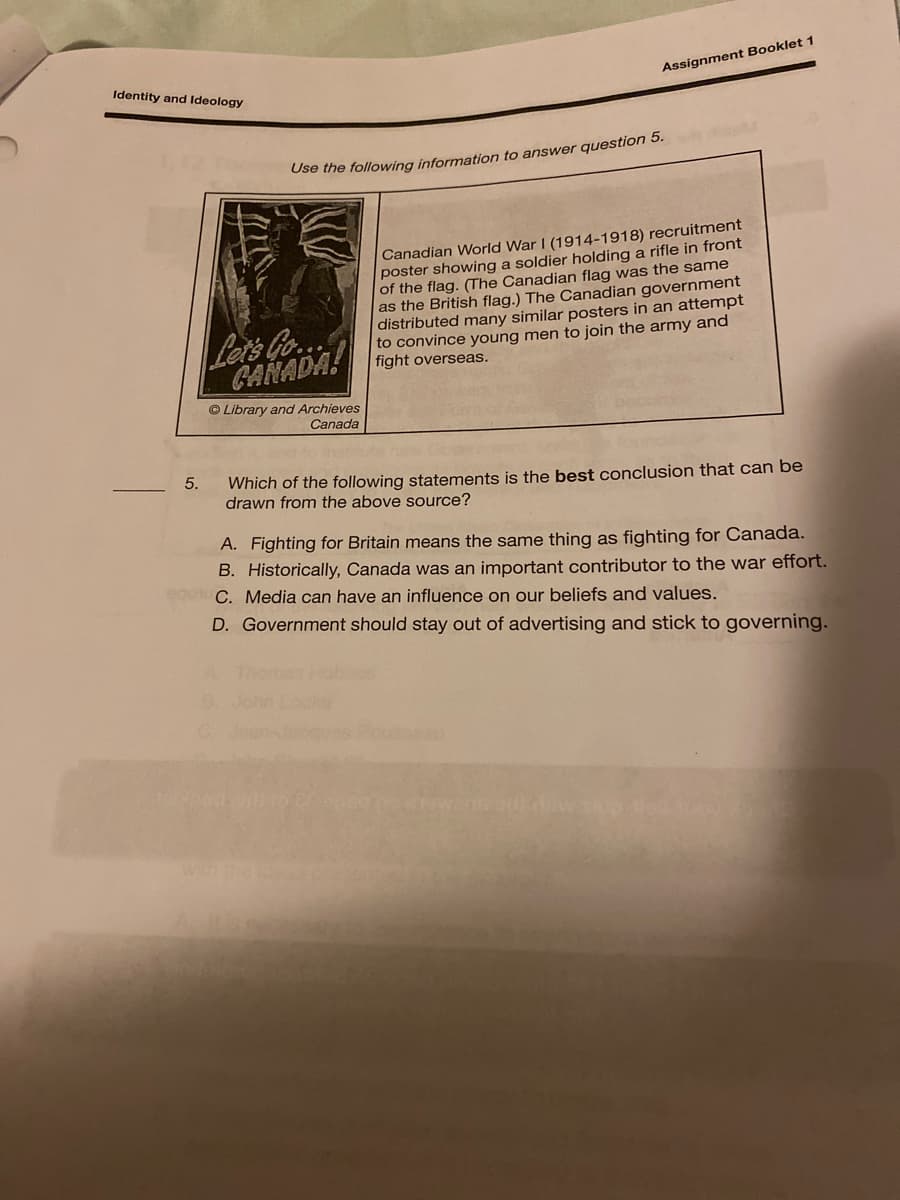 Identity and Ideology
Assignment Booklet 1
Use the following information to answer question 5.
Canadian World War I (1914-1918) recruitment
poster showing a soldier holding a rifle in front
of the flag. (The Canadian flag was the same
as the British flag.) The Canadian government
distributed many similar posters in an attempt
to convince young men to join the army and
fight overseas.
Lats Go.
CANADA!
© Library and Archieves
Canada
5.
Which of the following statements is the best conclusion that can be
drawn from the above source?
A. Fighting for Britain means the same thing as fighting for Canada.
B. Historically, Canada was an important contributor to the war effort.
C. Media can have an influence on our beliefs and values.
D. Government should stay out of advertising and stick to governing.
