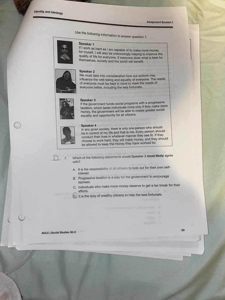 Identity and Ideology
Assignment Booklet 1
Use the following information to answer question 7.
Speaker 1
If I work as hard as I am capable of to make more money
for myself, I will also be unknowingly helping to improve the
quality of life for everyone. If everyone
themselves, society and the world will benefit.
does what is best for
Speaker 2
We must take into consideration how our actions may
influence the well-being and equality of everyone. The needs
of everyone must be kept in mind to meet the needs of
everyone better, including the less fortunate.
eg ot
Speaker 3
If the government funds social programs with a progressive
taxation, which taxes individuals more only if they make more
money, the government will be able to create greater social
equality and opportunity for all citizens.
Speaker 4
In any given society, there is only one person who should
be in control of my life and that is me. Every person should
conduct their lives in whatever manner they see fit. If they
choose to work hard, they will make money, and they should
be allowed to keep the money they have worked for.
D 7.
Which of the following statements would Speaker 3 most likely agree
with?
A. It is the responsibility of sll citizens to look out for their own self-
interest.
B. Progressive taxation is a way for the government to encourage
laziness.
C. Individuals who make more money deserve to get a tax break for their
efforts.
D) It is the duty of wealthy citizens to help the less fortunate.
oebral o gieo A
no
oon
29
ADLC | Social Studies 30-2
