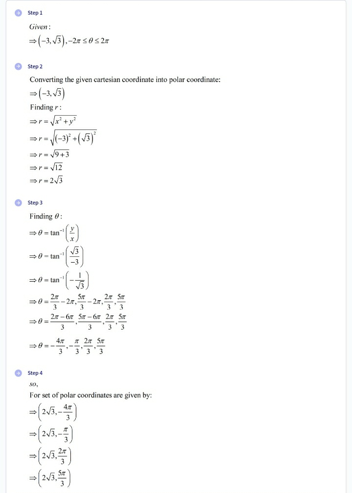 →Step 1
Given:
⇒ (-3,√3),.
,-2π ≤0 ≤2π
Step 2
Converting the given cartesian coordinate into polar coordinate:
⇒ (-3,√3)
Finding :
⇒r=
√√x² + y²
⇒ r = √(-3)² + (√3)²
⇒r=√√9+3
⇒r=√√12
⇒ r = 2√3
Finding :
⇒0= tan
⇒0-tan
⇒0=tan
2π
2π 5π
3
2n-6
5-67 2 5
⇒0=
3
3
3 3
47
п 2п 5п
⇒8=
3
3 3 3
→Step 4
So,
For set of polar coordinates are given by:
⇒ (2√5,-4)
→>>
= (2√3,²)
→
⇒ (2√3, 5)
→Step 3
(9)
√√√3
-553)
√3
5T
-2, 27,