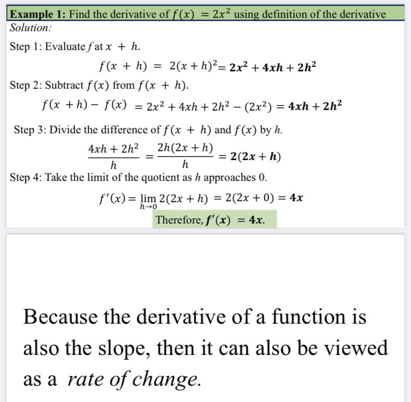 Example 1: Find the derivative of f(x)
2x2 using definition of the derivative
Solution:
Step 1: Evaluate f at x + h.
f(x + h)
2(x + h)?= 2x² + 4xh + 2h²
Step 2: Subtract f (x) from f(x + h).
f(x +h) – f(x)
= 2x2 + 4xh + 2h2 – (2x2) = 4xh + 2h2
Step 3: Divide the difference of f (x + h) and f(x) by h.
4xh + 2h2
2h(2x + h)
= 2(2x + h)
%3D
h
h
Step 4: Take the limit of the quotient as h approaches 0.
f'(x)= lim 2(2x + h) = 2(2x + 0) = 4x
%3D
h-0
Therefore, f'(x) = 4x.
Because the derivative of a function is
also the slope, then it can also be viewed
as a rate of change.
