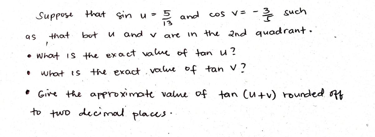 Suppose that Sin u=
13
후 such
5 and
cos V=
that
and v
in the 2nd quadrant.
as
bot
are
• What is the exact value of tan u?
of tan v?
what is
the exact value
o Give the approximate valne of tan (u+v) rounded off
to two decimal places·
