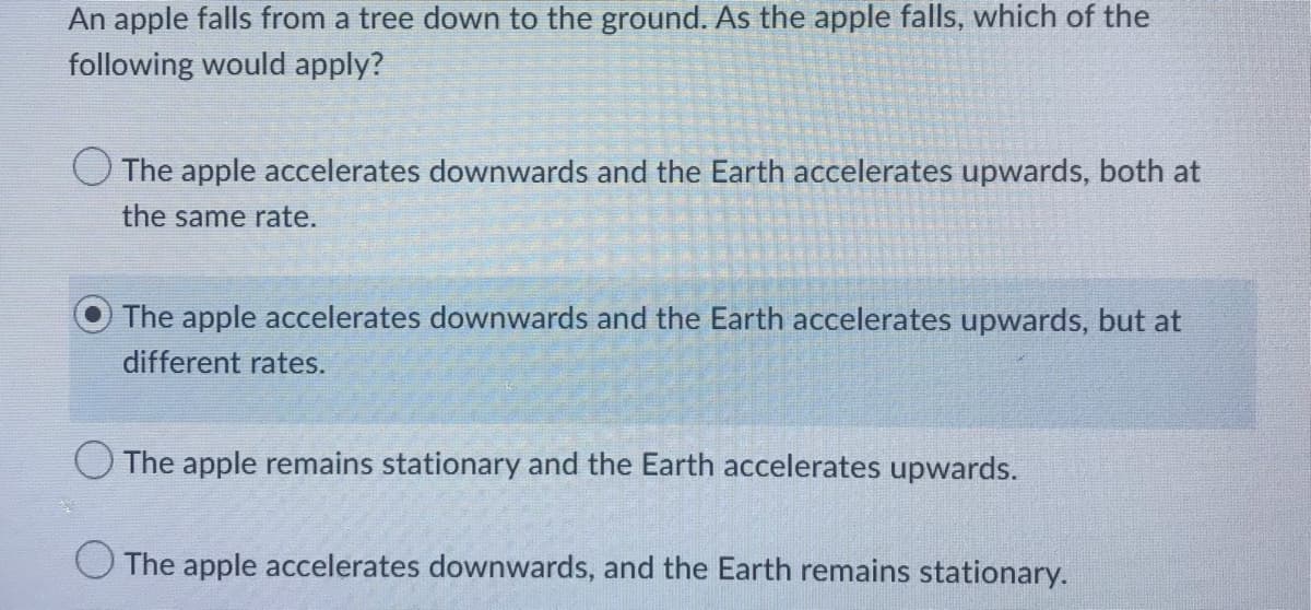 An apple falls from a tree down to the ground. As the apple falls, which of the
following would apply?
The apple accelerates downwards and the Earth accelerates upwards, both at
the same rate.
The apple accelerates downwards and the Earth accelerates upwards, but at
different rates.
The apple remains stationary and the Earth accelerates upwards.
The apple accelerates downwards, and the Earth remains stationary.