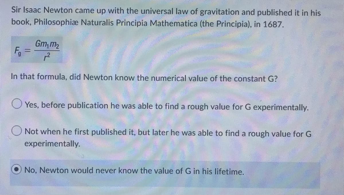 Sir Isaac Newton came up with the universal law of gravitation and published it in his
book, Philosophiæ Naturalis Principia Mathematica (the Principia), in 1687.
Gm₁m₂
p²
In that formula, did Newton know the numerical value of the constant G?
F₁
O Yes, before publication he was able to find a rough value for G experimentally.
Not when he first published it, but later he was able to find a rough value for G
experimentally.
No, Newton would never know the value of G in his lifetime.