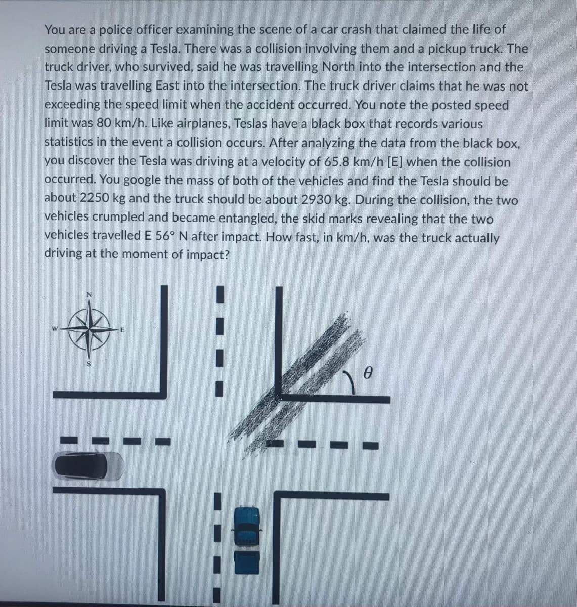 You are a police officer examining the scene of a car crash that claimed the life of
someone driving a Tesla. There was a collision involving them and a pickup truck. The
truck driver, who survived, said he was travelling North into the intersection and the
Tesla was travelling East into the intersection. The truck driver claims that he was not
exceeding the speed limit when the accident occurred. You note the posted speed
limit was 80 km/h. Like airplanes, Teslas have a black box that records various
statistics in the event a collision occurs. After analyzing the data from the black box,
you discover the Tesla was driving at a velocity of 65.8 km/h [E] when the collision
occurred. You google the mass of both of the vehicles and find the Tesla should be
about 2250 kg and the truck should be about 2930 kg. During the collision, the two
vehicles crumpled and became entangled, the skid marks revealing that the two
vehicles travelled E 56° N after impact. How fast, in km/h, was the truck actually
driving at the moment of impact?
W
0