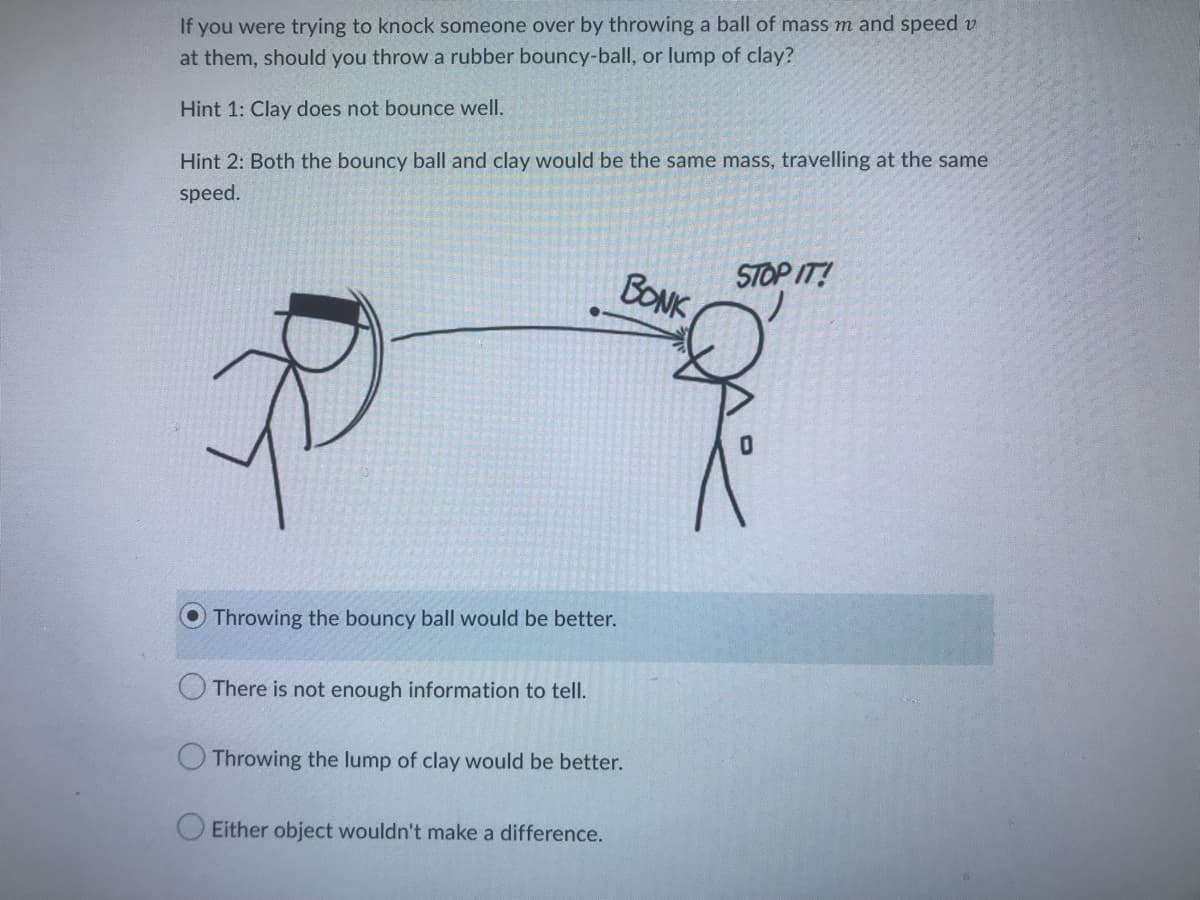 If you were trying to knock someone over by throwing a ball of mass m and speed v
at them, should you throw a rubber bouncy-ball, or lump of clay?
Hint 1: Clay does not bounce well.
Hint 2: Both the bouncy ball and clay would be the same mass, travelling at the same
speed.
B
Throwing the bouncy ball would be better.
There is not enough information to tell.
Throwing the lump of clay would be better.
Either object wouldn't make a difference.
BONK
STOP IT!