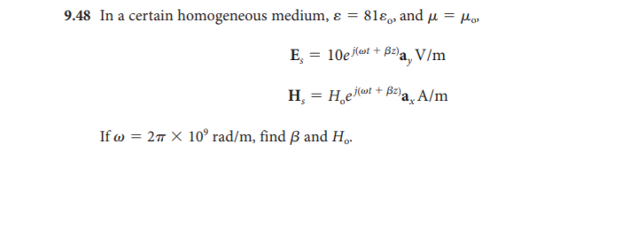 9.48 In a certain homogeneous medium, ɛ
81ε and μ = μ
%3D
E, = 10e (wt + B2)a.
V/m
H, = H,eilat + B2)a, A/m
If w = 27 × 10° rad/m, find ß and H,.
