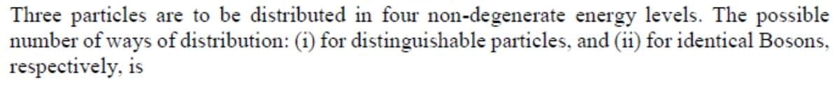 Three particles are to be distributed in four non-degenerate energy levels. The possible
number of ways of distribution: (i) for distinguishable particles, and (ii) for identical Bosons,
respectively, is
