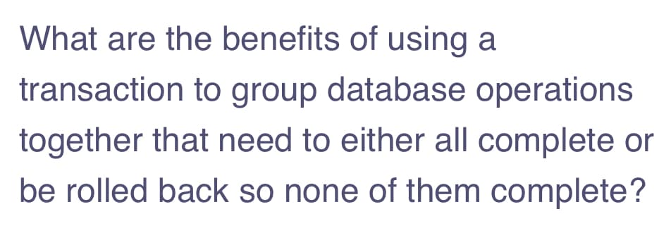 What are the benefits of using a
transaction to group database operations
together that need to either all complete or
be rolled back so none of them complete?
