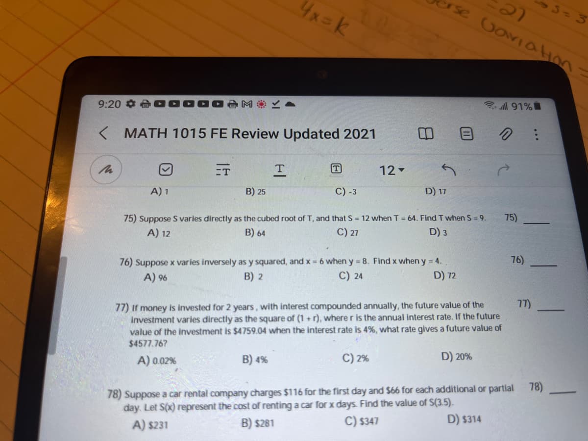 3-3
erse GoviaHon
4x=K
3 all 91%
9:20 ¢ A
K MATH 1015 FE Review Updated 2021
ET
12-
A) 1
B) 25
C) -3
D) 17
75) Suppose S varies directly as the cubed root of T, and that S = 12 when T = 64. Find T when S 9.
A) 12
75)
B) 64
C) 27
D) 3
76)
76) Suppose x varies inversely as y squared, and x = 6 wheny 8. Find x when y = 4.
B) 2
C) 24
D) 72
A) 96
77)
77) if money is invested for 2 years, with interest compounded annually, the future value of the
investment varies directly as the square of (1 + r), where r is the annual interest rate. If the future
value of the investment is $4759.04 when the interest rate is 4%, what rate gives a future value of
$4577.76?
C) 2%
D) 20%
A) 0.02%
B) 4%
78)
78) Suppose a car rental company charges $116 for the first day and $66 for each additional or partial
day. Let S(x) represent the cost of renting a car for x days. Find the value of S(3.5).
C) $347
D) $314
A) s231
B) $281
