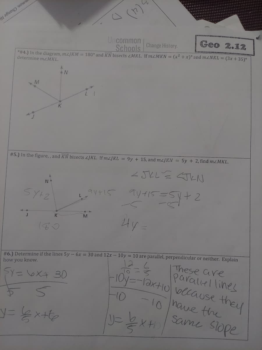 mmon. Change Hi
(4)
Geo 2.12
Uncommon
Schools Change History.
*#4.) In the diagram, mzJKM = 180° and KN bisects ZMKL. If M2MKN = (x2 + x)° and M2NKL = (3x + 35)°
determine mzMKL.
#5.) In the figure,, and KN bisects LJKL. If mz]KL = 9y + 15, and M2JKN = 5y + 2, find m<MKL.
JとL N
ayt15
M
Hy
K
x- 10y = 10 are parallel, perpendicular or neither. Explain
#6.) Determine if the lines 5y - 6x = 30 and
how you know.
IThese are
parallel lines
1Oy=-lax+10\vlcause they
SY=oXキ 30
-10
have the
Same Slope
