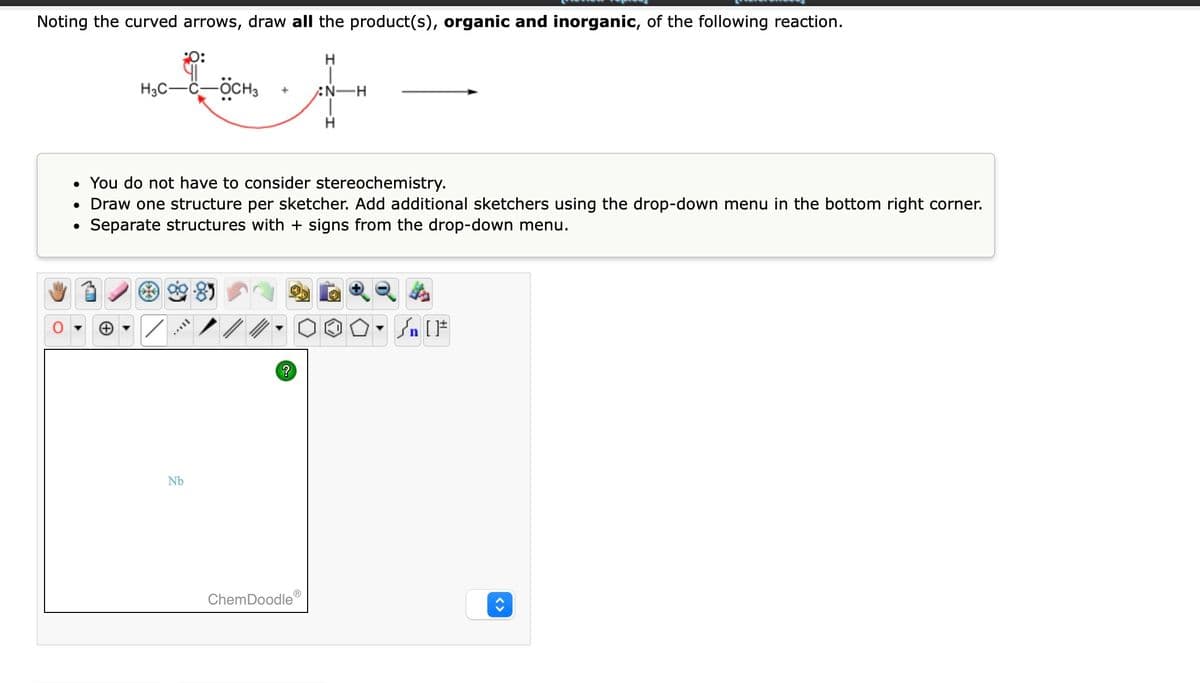 Noting the curved arrows, draw all the product(s), organic and inorganic, of the following reaction.
H3C-C-ÖCH3
●
• You do not have to consider stereochemistry.
• Draw one structure per sketcher. Add additional sketchers using the drop-down menu in the bottom right corner.
Separate structures with + signs from the drop-down menu.
***
VI
+
Nb
?
N-H
ChemDoodle Ⓡ
Ⓒ
n [ ]#