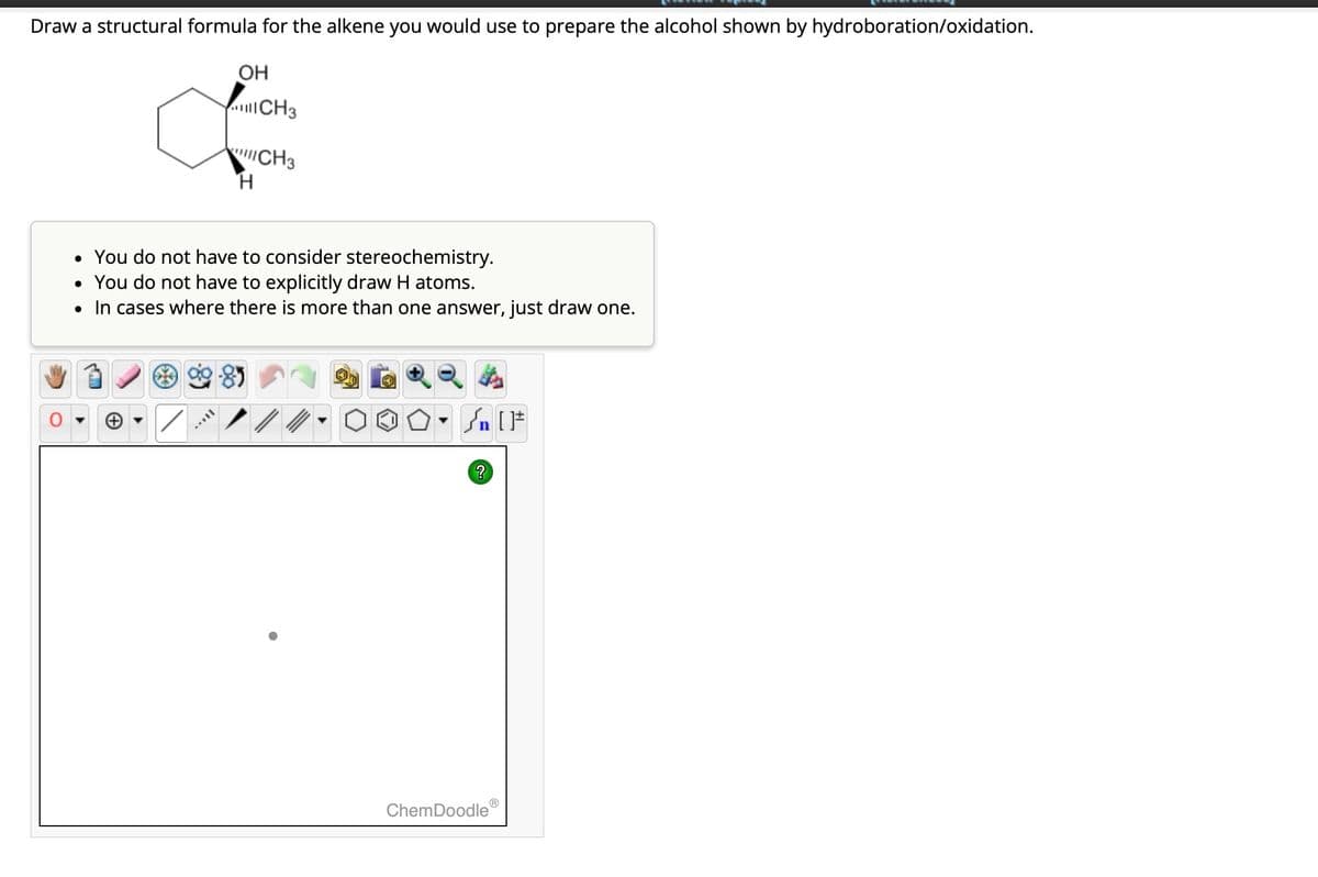 Draw a structural formula for the alkene you would use to prepare the alcohol shown by hydroboration/oxidation.
OH
CH3
CH3
H
• You do not have to consider stereochemistry.
• You do not have to explicitly draw H atoms.
• In cases where there is more than one answer, just draw one.
Y
?
ChemDoodle
Ⓡ