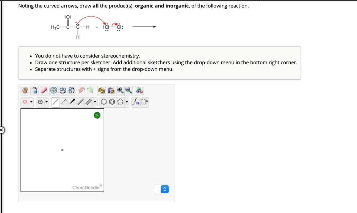 Noting the curved arrows, draw all the product(s), organic and inorganic, of the following reaction.
:0:
mole
H3C
●
-C-H
• You do not have to consider stereochemistry.
• Draw one structure per sketcher. Add additional sketchers using the drop-down menu in the bottom right corner.
Separate structures with + signs from the drop-down menu.
MEIL
?
:CICI:
ChemDoodleⓇ
0
√ [F