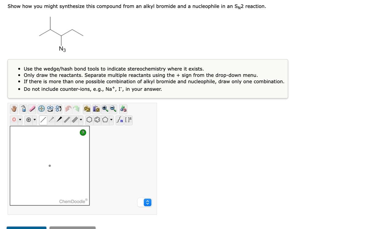 Show how you might synthesize this compound from an alkyl bromide and a nucleophile in an S№2 reaction.
N3
• Use the wedge/hash bond tools to indicate stereochemistry where it exists.
• Only draw the reactants. Separate multiple reactants using the + sign from the drop-down menu.
• If there is more than one possible combination of alkyl bromide and nucleophile, draw only one combination.
• Do not include counter-ions, e.g., Na+, I, in your answer.
90-85
TAYY
?
ChemDoodle
O
OO.
#[ ] در
<>