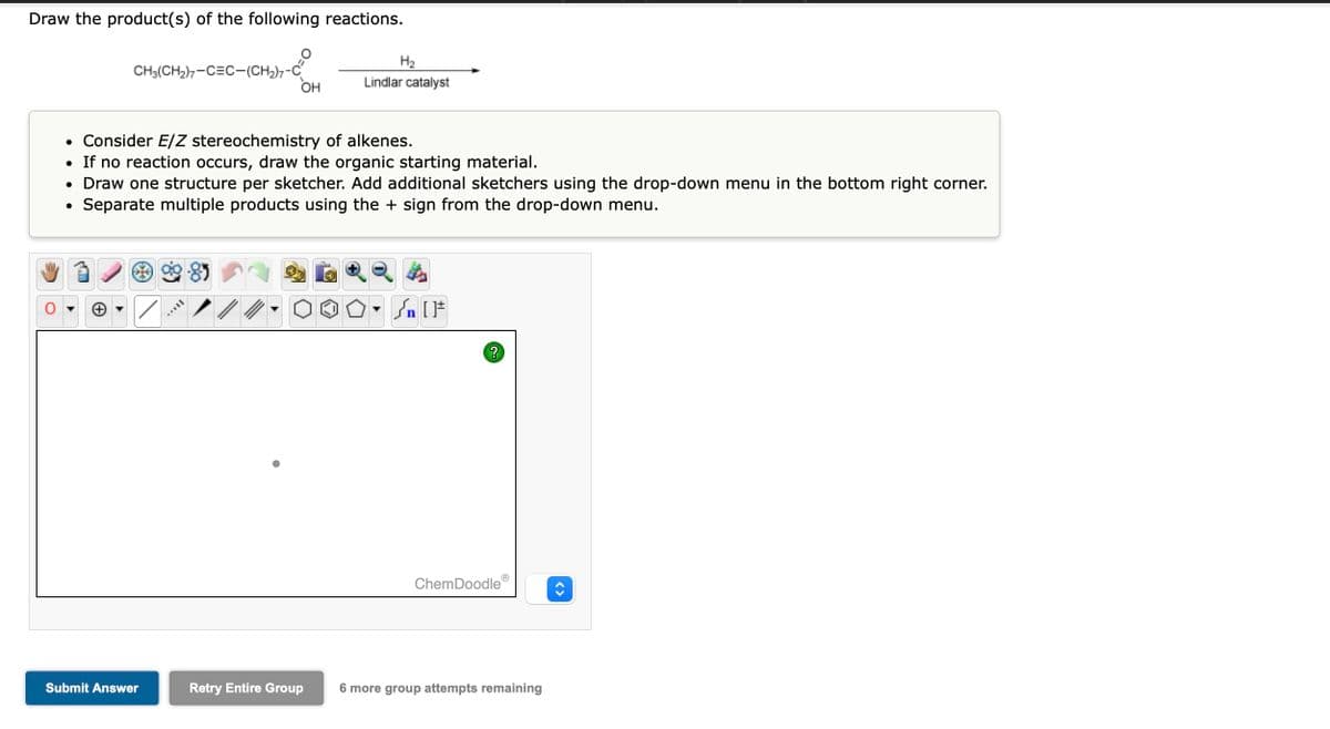 Draw the product(s) of the following reactions.
CH3(CH₂)7-CEC-(CH₂)7-C
OH
Submit Answer
• Consider E/Z stereochemistry of alkenes.
• If no reaction occurs, draw the organic starting material.
• Draw one structure per sketcher. Add additional sketchers using the drop-down menu in the bottom right corner.
Separate multiple products using the + sign from the drop-down menu.
●
H₂
Lindlar catalyst
Retry Entire Group
Sn [F
?
ChemDoodle
6 more group attempts remaining