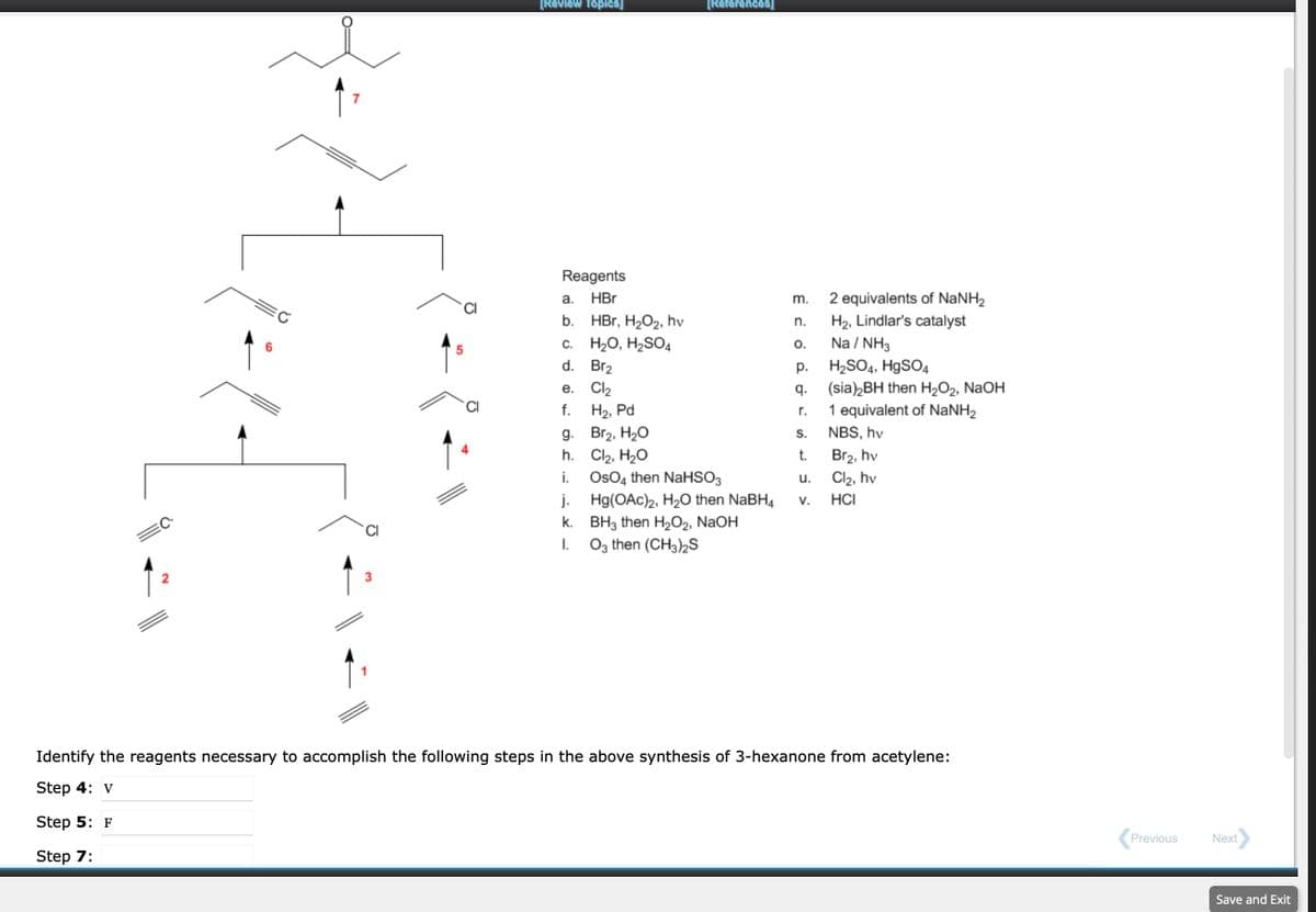 2
3
5
[Review Topics]
Reagents
HBr
a.
b.
C. H₂O, H₂SO4
d.
Br₂
Cl₂
H₂, Pd
Br₂, H₂O
Cl₂, H₂O
OsO4 then NaHSO3
e.
f.
g.
h.
i.
j.
k.
I.
[References]
HBr, H₂O2, hv
Hg(OAc)2, H₂O then NaBH4
BH3 then H₂O2, NaOH
O3 then (CH3)2S
m.
n.
O.
p.
q.
r.
S.
t.
u.
V.
2 equivalents of NaNH₂
H₂, Lindlar's catalyst
Na/NH3
H₂SO4, HgSO4
(sia)2BH then H₂O₂, NaOH
1 equivalent of NaNH2
NBS, hv
Br₂, hv
Cl₂, hv
HCI
Identify the reagents necessary to accomplish the following steps in the above synthesis of 3-hexanone from acetylene:
Step 4: v
Step 5: F
Step 7:
Previous
Next
Save and Exit