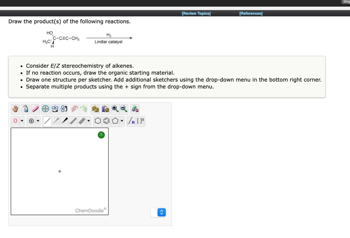 Draw the product(s) of the following reactions.
HO
H₂C
C-CEC-CH3
H
H₂
Lindlar catalyst
• Consider E/Z stereochemistry of alkenes.
• If no reaction occurs, draw the organic starting material.
TAYY
• Draw one structure per sketcher. Add additional sketchers using the drop-down menu in the bottom right corner.
Separate multiple products using the + sign from the drop-down menu.
?
[Review Topics]
ChemDoodleⓇ
[References]
Beg