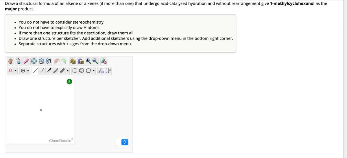 Draw a structural formula of an alkene or alkenes (if more than one) that undergo acid-catalyzed hydration and without rearrangement give 1-methylcyclohexanol as the
major product.
• You do not have to consider stereochemistry.
• You do not have to explicitly draw H atoms.
• If more than one structure fits the description, draw them all.
• Draw one structure per sketcher. Add additional sketchers using the drop-down menu in the bottom right corner.
Separate structures with + signs from the drop-down menu.
●
AAVII
-85
?
ChemDoodleⓇ
Y
[F