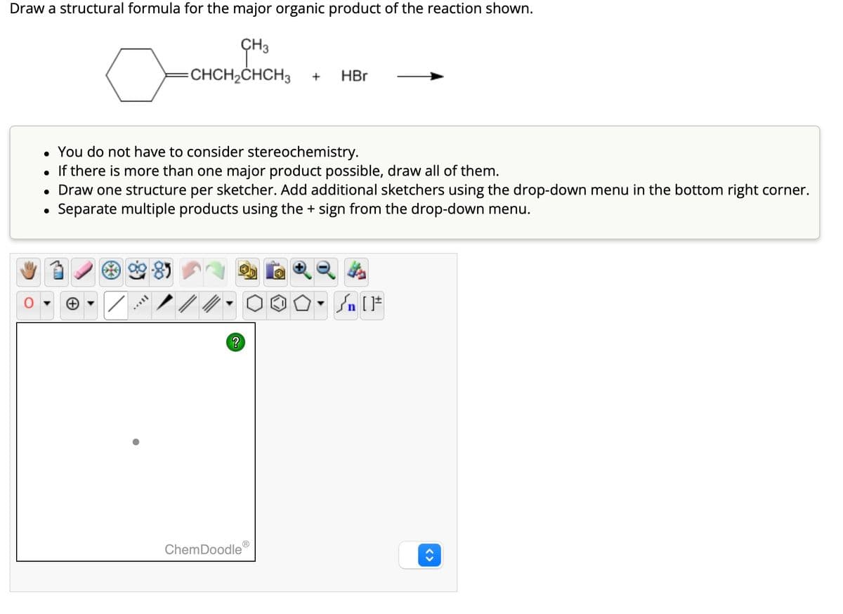 Draw a structural formula for the major organic product of the reaction shown.
CH3
o
=CHCH₂CHCH3
●
• You do not have to consider stereochemistry.
• If there is more than one major product possible, draw all of them.
• Draw one structure per sketcher. Add additional sketchers using the drop-down menu in the bottom right corner.
Separate multiple products using the + sign from the drop-down menu.
?
+
ChemDoodle
HBr
[F