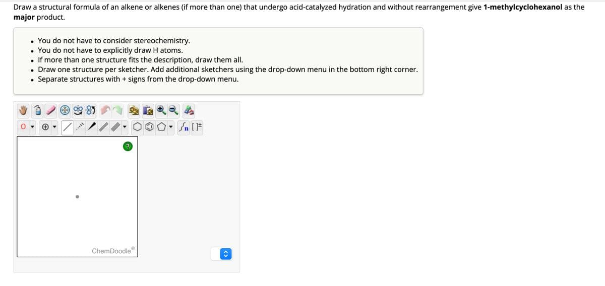 Draw a structural formula of an alkene or alkenes (if more than one) that undergo acid-catalyzed hydration and without rearrangement give 1-methylcyclohexanol as the
major product.
You do not have to consider stereochemistry.
• You do not have to explicitly draw H atoms.
●
If more than one structure fits the description, draw them all.
• Draw one structure per sketcher. Add additional sketchers using the drop-down menu in the bottom right corner.
Separate structures with + signs from the drop-down menu.
●
●
✓
?
ChemDoodleⓇ
n [ ]#