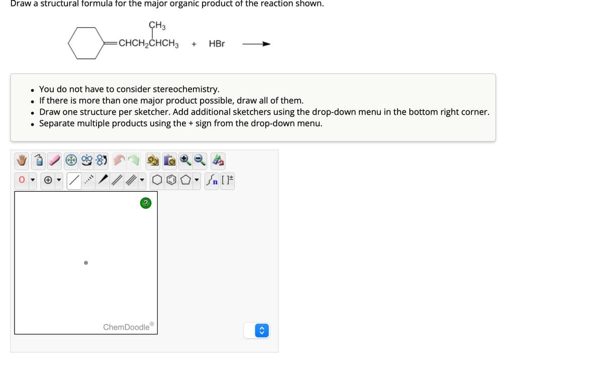 Draw a structural formula for the major organic product of the reaction shown.
CH3
CHCH₂CHCH3
●
You do not have to consider stereochemistry.
●
If there is more than one major product possible, draw all of them.
• Draw one structure per sketcher. Add additional sketchers using the drop-down menu in the bottom right corner.
Separate multiple products using the + sign from the drop-down menu.
●
MAVIL
?
+
ChemDoodleⓇ
HBr
Sn [1