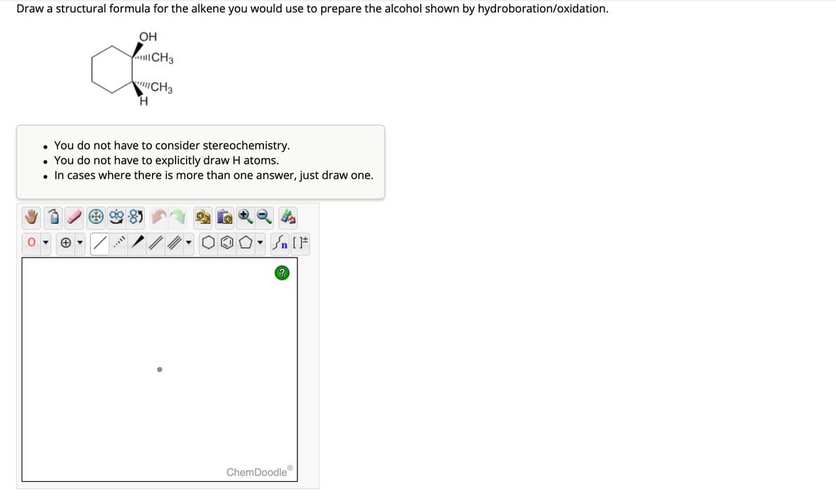 Draw a structural formula for the alkene you would use to prepare the alcohol shown by hydroboration/oxidation.
OH
AFFIL
CH3
CH3
H
• You do not have to consider stereochemistry.
• You do not have to explicitly draw H atoms.
• In cases where there is more than one answer, just draw one.
Sn [F
?
ChemDoodle