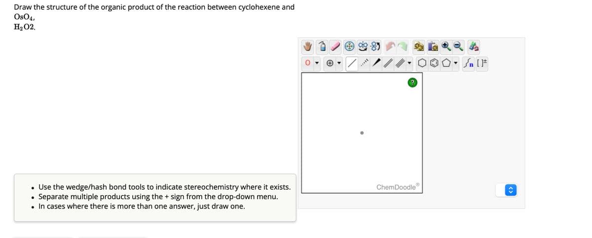 Draw the structure of the organic product of the reaction between cyclohexene and
OsO4,
H₂O2.
• Use the wedge/hash bond tools to indicate stereochemistry where it exists.
Separate multiple products using the + sign from the drop-down menu.
• In cases where there is more than one answer, just draw one.
●
MATIL
?
Ⓡ
ChemDoodle
Sn [F