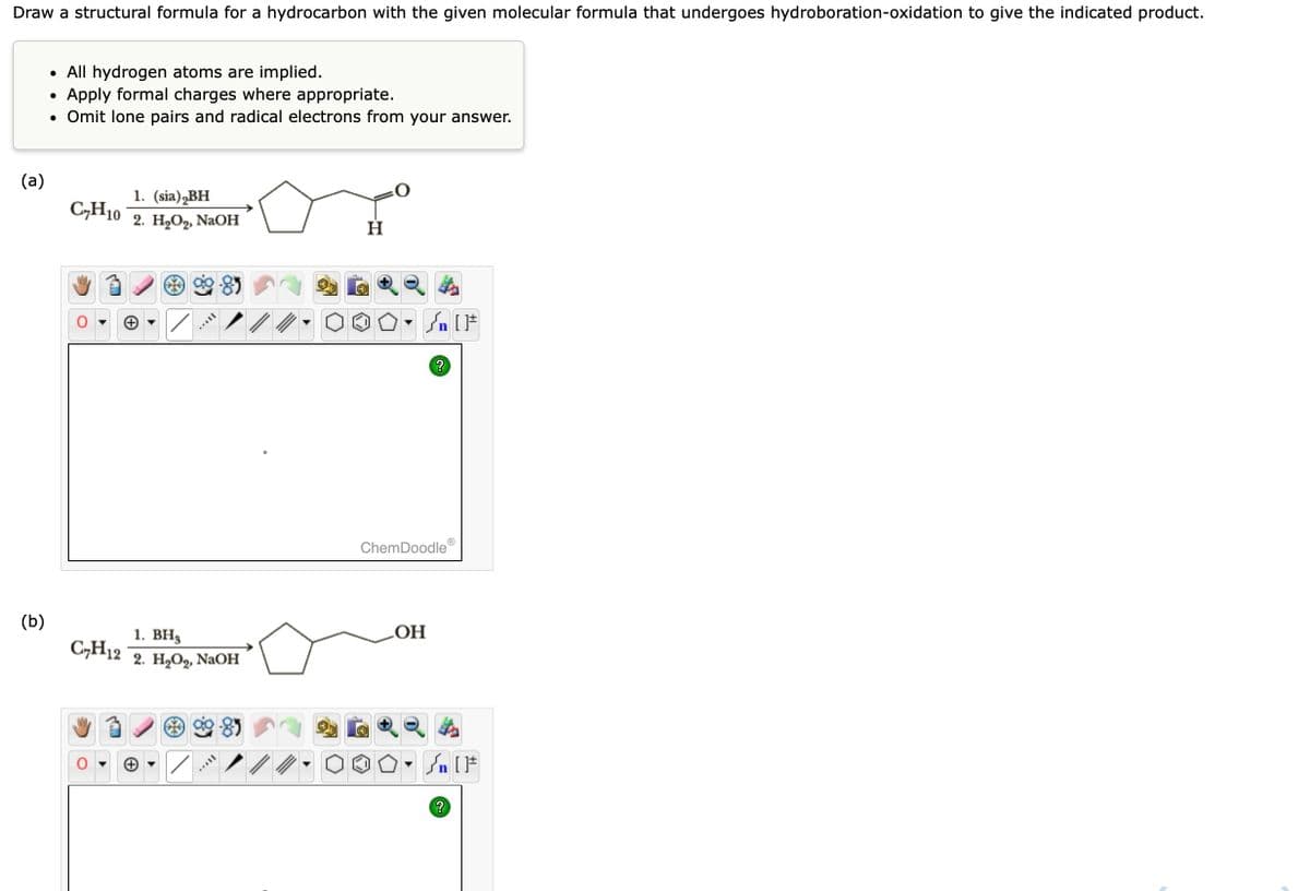 Draw a structural formula for a hydrocarbon with the given molecular formula that undergoes hydroboration-oxidation to give the indicated product.
(a)
(b)
• All hydrogen atoms are implied.
Apply formal charges where appropriate.
• Omit lone pairs and radical electrons from your answer.
●
CH10
1. (sia) BH
2. H₂O₂, NaOH
[TAYY
1. BH3
CH12 2. H₂O₂, NaOH
MATEL
Н
Ⓡ
Sn [F
ChemDoodle
?
OH
Sn [F
?