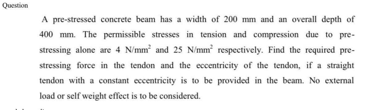 Question
A pre-stressed concrete beam has a width of 200 mm and an overall depth of
400 mm. The permissible stresses in tension and compression due to pre-
stressing alone are 4 N/mm and 25 N/mm respectively. Find the required pre-
stressing force in the tendon and the eccentricity of the tendon, if a straight
tendon with a constant eccentricity is to be provided in the beam. No external
load or self weight effect is to be considered.
