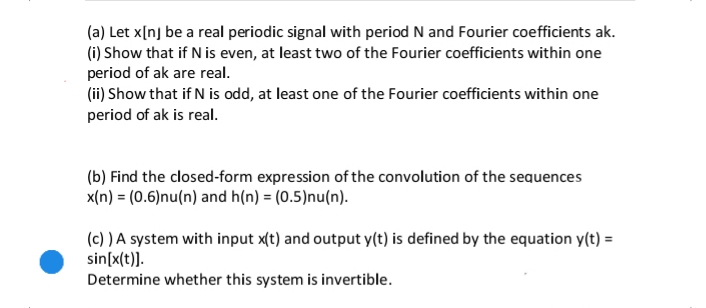 (a) Let x[nj be a real periodic signal with period N and Fourier coefficients ak.
(i) Show that if N is even, at least two of the Fourier coefficients within one
period of ak are real.
(ii) Show that if N is odd, at least one of the Fourier coefficients within one
period of ak is real.
(b) Find the closed-form expression of the convolution of the sequences
x(n) = (0.6)nu(n) and h(n) = (0.5)nu(n).
(c) ) A system with input x(t) and output y(t) is defined by the equation y(t) =
sin[x(t)].
Determine whether this system is invertible.
