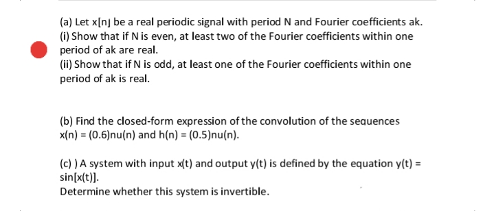 (a) Let x[nj be a real periodic signal with period N and Fourier coefficients ak.
(i) Show that if N is even, at least two of the Fourier coefficients within one
period of ak are real.
(ii) Show that if N is odd, at least one of the Fourier coefficients within one
period of ak is real.
(b) Find the closed-form expression of the convolution of the sequences
x(n) = (0.6)nu(n) and h(n) = (0.5)nu(n).
(c) ) A system with input x(t) and output y(t) is defined by the equation y(t) =
sin[x(t)].
Determine whether this system is invertible.
