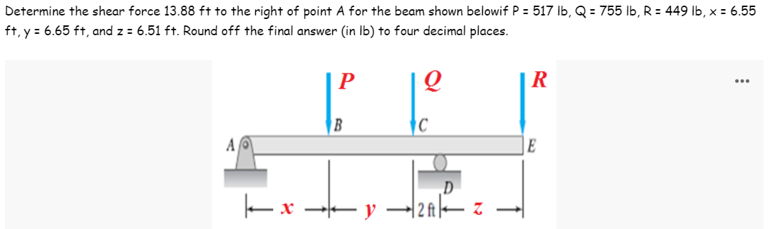 Determine the shear force 13.88 ft to the right of point A for the beam shown belowif P = 517 lb, Q = 755 lb, R = 449 lb, x = 6.55
ft, y = 6.65 ft, and z = 6.51 ft. Round off the final answer (in lb) to four decimal places.
P
Q
R
AO
E
kx
B
y