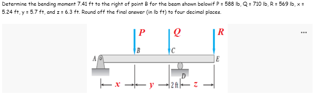 Determine the bending moment 7.41 ft to the right of point B for the beam shown belowif P = 588 lb, Q = 710 lb, R = 569 lb, x =
5.24 ft, y = 5.7 ft, and z = 6.3 ft. Round off the final answer (in lb ft) to four decimal places.
P
Q
R
A
| x
B
y
2ft
Z
E