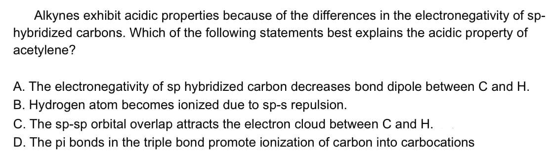 Alkynes exhibit acidic properties because of the differences in the electronegativity of sp-
hybridized carbons. Which of the following statements best explains the acidic property of
acetylene?
A. The electronegativity of sp hybridized carbon decreases bond dipole between C and H.
B. Hydrogen atom becomes ionized due to sp-s repulsion.
C. The sp-sp orbital overlap attracts the electron cloud between C and H.
D. The pi bonds in the triple bond promote ionization of carbon into carbocations