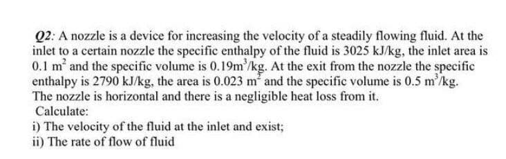 Q2: A nozzle is a device for increasing the velocity of a steadily flowing fluid. At the
inlet to a certain nozzle the specific enthalpy of the fluid is 3025 kJ/kg, the inlet area is
0.1 m and the specific volume is 0.19m'/kg. At the exit from the nozzle the specific
enthalpy is 2790 kJ/kg, the area is 0.023 m and the specific volume is 0.5 m'/kg.
The nozzle is horizontal and there is a negligible heat loss from it.
Calculate:
i) The velocity of the fluid at the inlet and exist;
ii) The rate of flow of fluid
