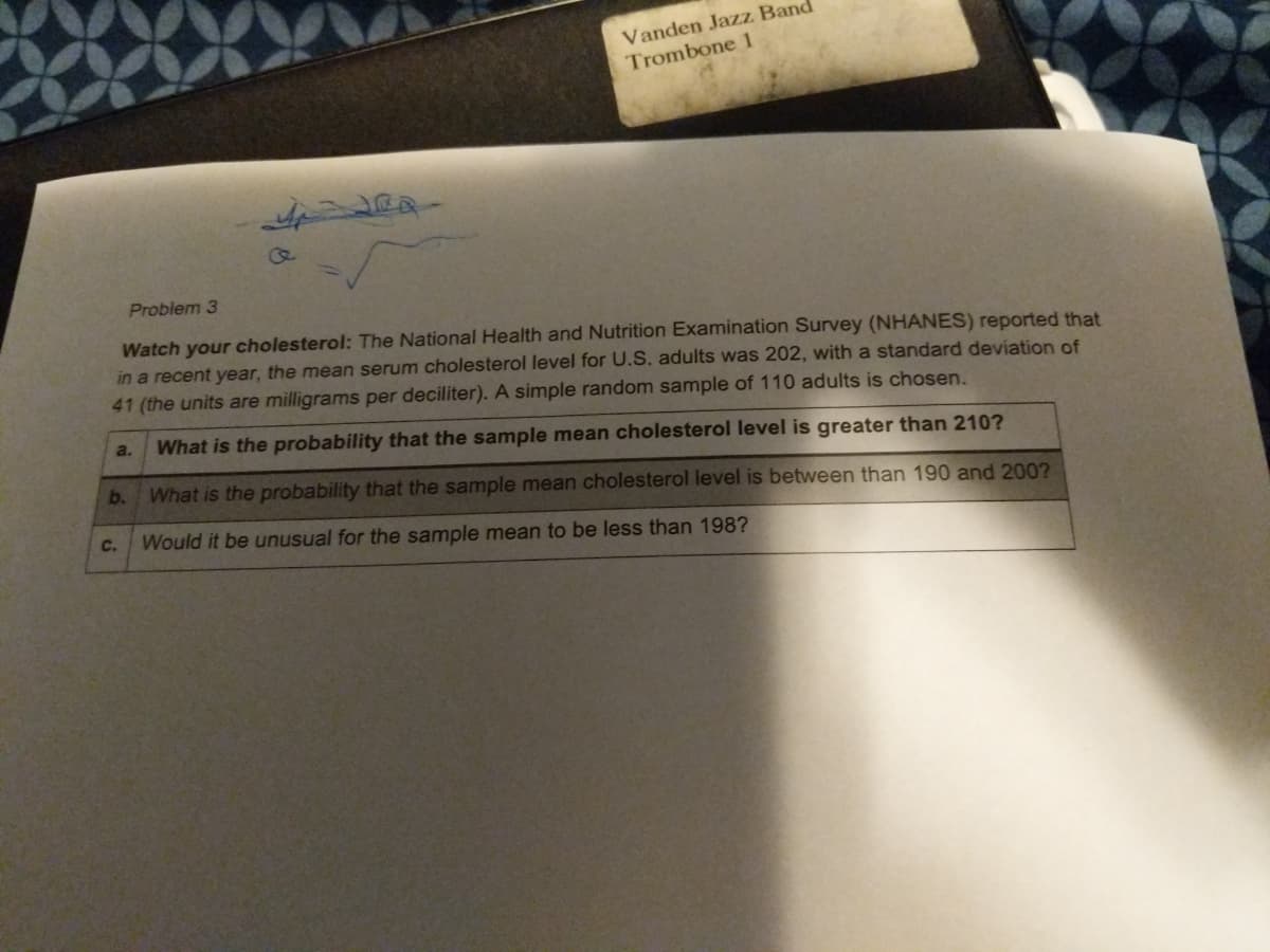 Vanden Jazz Ban
Trombone 1
Problem 3
Watch your cholesterol: The National Health and Nutrition Examination Survey (NHANES) reported that
in a recent year, the mean serum cholesterol level for U.S. adults was 202, with a standard deviation of
41 (the units are milligrams per deciliter). A simple random sample of 110 adults is chosen.
a.
What is the probability that the sample mean cholesterol level is greater than 210?
b.
What is the probability that the sample mean cholesterol level is between than 190 and 200?
C.
Would it be unusual for the sample mean to be less than 198?

